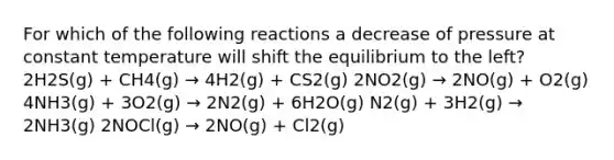 For which of the following reactions a decrease of pressure at constant temperature will shift the equilibrium to the left? 2H2S(g) + CH4(g) → 4H2(g) + CS2(g) 2NO2(g) → 2NO(g) + O2(g) 4NH3(g) + 3O2(g) → 2N2(g) + 6H2O(g) N2(g) + 3H2(g) → 2NH3(g) 2NOCl(g) → 2NO(g) + Cl2(g)