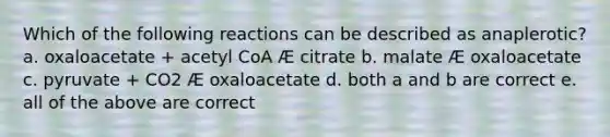 Which of the following reactions can be described as anaplerotic? a. oxaloacetate + acetyl CoA Æ citrate b. malate Æ oxaloacetate c. pyruvate + CO2 Æ oxaloacetate d. both a and b are correct e. all of the above are correct