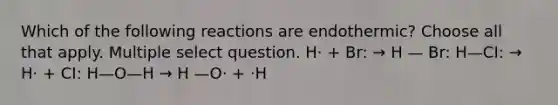 Which of the following reactions are endothermic? Choose all that apply. Multiple select question. H· + Br: → H — Br: H—CI: → H· + CI: H—O—H → H —O· + ·H