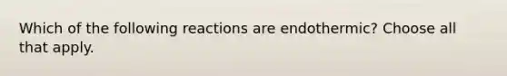 Which of the following reactions are endothermic? Choose all that apply.