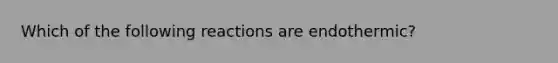 Which of the following reactions are endothermic?