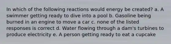 In which of the following reactions would energy be created? a. A swimmer getting ready to dive into a pool b. Gasoline being burned in an engine to move a car c. none of the listed responses is correct d. Water flowing through a dam's turbines to produce electricity e. A person getting ready to eat a cupcake