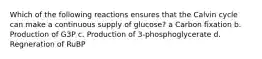 Which of the following reactions ensures that the Calvin cycle can make a continuous supply of glucose? a Carbon fixation b. Production of G3P c. Production of 3-phosphoglycerate d. Regneration of RuBP