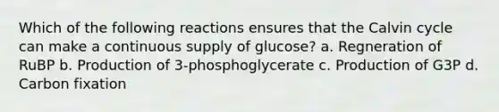 Which of the following reactions ensures that the Calvin cycle can make a continuous supply of glucose? a. Regneration of RuBP b. Production of 3-phosphoglycerate c. Production of G3P d. Carbon fixation