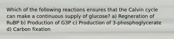 Which of the following reactions ensures that the Calvin cycle can make a continuous supply of glucose? a) Regneration of RuBP b) Production of G3P c) Production of 3-phosphoglycerate d) Carbon fixation