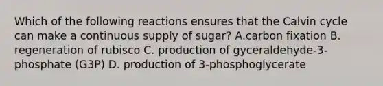 Which of the following reactions ensures that the Calvin cycle can make a continuous supply of sugar? A.carbon fixation B. regeneration of rubisco C. production of gyceraldehyde-3-phosphate (G3P) D. production of 3-phosphoglycerate