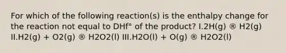 For which of the following reaction(s) is the enthalpy change for the reaction not equal to DHf° of the product? I.2H(g) ® H2(g) II.H2(g) + O2(g) ® H2O2(l) III.H2O(l) + O(g) ® H2O2(l)