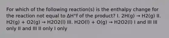 For which of the following reaction(s) is the enthalpy change for the reaction not equal to ΔH°f of the product? I. 2H(g) → H2(g) II. H2(g) + O2(g) → H2O2(l) III. H2O(l) + O(g) → H2O2(l) I and III III only II and III II only I only