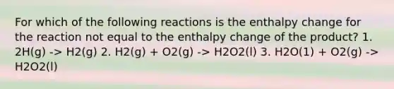 For which of the following reactions is the enthalpy change for the reaction not equal to the enthalpy change of the product? 1. 2H(g) -> H2(g) 2. H2(g) + O2(g) -> H2O2(l) 3. H2O(1) + O2(g) -> H2O2(l)