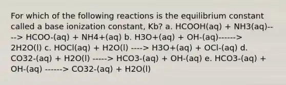 For which of the following reactions is the equilibrium constant called a base ionization constant, Kb? a. HCOOH(aq) + NH3(aq)----> HCOO-(aq) + NH4+(aq) b. H3O+(aq) + OH-(aq)------> 2H2O(l) c. HOCl(aq) + H2O(l) ----> H3O+(aq) + OCl-(aq) d. CO32-(aq) + H2O(l) -----> HCO3-(aq) + OH-(aq) e. HCO3-(aq) + OH-(aq) ------> CO32-(aq) + H2O(l)