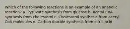 Which of the following reactions is an example of an anabolic reaction? a. Pyruvate synthesis from glucose b. Acetyl CoA synthesis from cholesterol c. Cholesterol synthesis from acetyl CoA molecules d. Carbon dioxide synthesis from citric acid