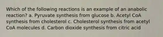 Which of the following reactions is an example of an anabolic reaction? a. Pyruvate synthesis from glucose b. Acetyl CoA synthesis from cholesterol c. Cholesterol synthesis from acetyl CoA molecules d. Carbon dioxide synthesis from citric acid