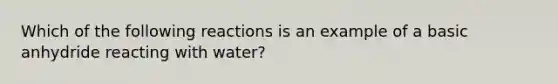 Which of the following reactions is an example of a basic anhydride reacting with water?