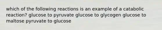 which of the following reactions is an example of a catabolic reaction? glucose to pyruvate glucose to glycogen glucose to maltose pyruvate to glucose