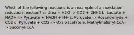 Which of the following reactions is an example of an oxidation-reduction reaction? a. Urea + H2O -> CO2 + 2NH3 b. Lactate + NAD+ -> Pyruvate + NADH + H+ c. Pyruvate -> Acetaldehyde + CO2 d. Pyruvate + CO2 -> Oxaloacetate e. Methylmalonyl-CoA -> Succinyl-CoA