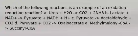 Which of the following reactions is an example of an oxidation-reduction reaction? a. Urea + H2O -> CO2 + 2NH3 b. Lactate + NAD+ -> Pyruvate + NADH + H+ c. Pyruvate -> Acetaldehyde + CO2 d. Pyruvate + CO2 -> Oxaloacetate e. Methylmalonyl-CoA -> Succinyl-CoA