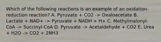 Which of the following reactions is an example of an oxidation-reduction reaction? A. Pyruvate + CO2 -> Oxaloacetate B. Lactate + NAD+ -> Pyruvate + NADH + H+ C. Methylmalonyl-CoA -> Succinyl-CoA D. Pyruvate -> Acetaldehyde + CO2 E. Urea + H2O -> CO2 + 2NH3