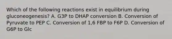 Which of the following reactions exist in equilibrium during gluconeogenesis? A. G3P to DHAP conversion B. Conversion of Pyruvate to PEP C. Conversion of 1,6 FBP to F6P D. Conversion of G6P to Glc