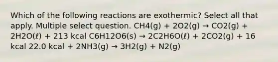 Which of the following reactions are exothermic? Select all that apply. Multiple select question. CH4(g) + 2O2(g) → CO2(g) + 2H2O(ℓ) + 213 kcal C6H12O6(s) → 2C2H6O(ℓ) + 2CO2(g) + 16 kcal 22.0 kcal + 2NH3(g) → 3H2(g) + N2(g)