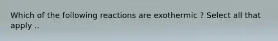 Which of the following reactions are exothermic ? Select all that apply ..