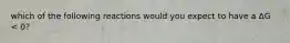 which of the following reactions would you expect to have a ΔG < 0?