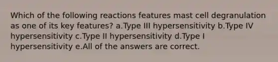 Which of the following reactions features mast cell degranulation as one of its key features? a.Type III hypersensitivity b.Type IV hypersensitivity c.Type II hypersensitivity d.Type I hypersensitivity e.All of the answers are correct.