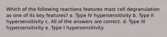 Which of the following reactions features mast cell degranulation as one of its key features? a. Type IV hypersensitivity b. Type II hypersensitivity c. All of the answers are correct. d. Type III hypersensitivity e. Type I hypersensitivity