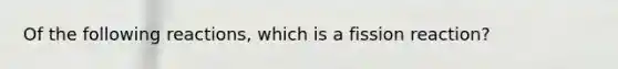 Of the following reactions, which is a fission reaction?