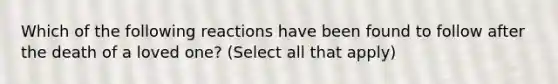 Which of the following reactions have been found to follow after the death of a loved one? (Select all that apply)