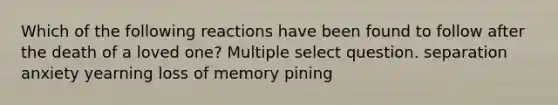 Which of the following reactions have been found to follow after the death of a loved one? Multiple select question. separation anxiety yearning loss of memory pining