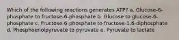 Which of the following reactions generates ATP? a. Glucose-6-phosphate to fructose-6-phosphate b. Glucose to glucose-6-phosphate c. Fructose-6-phosphate to fructose-1,6-diphosphate d. Phosphoenolpyruvate to pyruvate e. Pyruvate to lactate