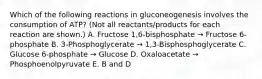 Which of the following reactions in gluconeogenesis involves the consumption of ATP? (Not all reactants/products for each reaction are shown.) A. Fructose 1,6-bisphosphate → Fructose 6-phosphate B. 3-Phosphoglycerate → 1,3-Bisphosphoglycerate C. Glucose 6-phosphate → Glucose D. Oxaloacetate → Phosphoenolpyruvate E. B and D