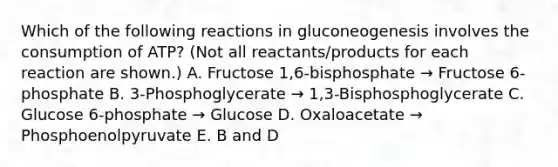 Which of the following reactions in gluconeogenesis involves the consumption of ATP? (Not all reactants/products for each reaction are shown.) A. Fructose 1,6-bisphosphate → Fructose 6-phosphate B. 3-Phosphoglycerate → 1,3-Bisphosphoglycerate C. Glucose 6-phosphate → Glucose D. Oxaloacetate → Phosphoenolpyruvate E. B and D