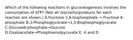 Which of the following reactions in gluconeogenesis involves the consumption of ATP? (Not all reactants/products for each reaction are shown.) A.Fructose 1,6-bisphosphate → Fructose 6-phosphate B.3-Phosphoglycerate→1,3-Bisphosphoglycerate C.Glucose6-phosphate→Glucose D.Oxaloacetate→Phosphoenolpyruvate E. A and D