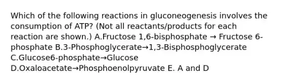 Which of the following reactions in gluconeogenesis involves the consumption of ATP? (Not all reactants/products for each reaction are shown.) A.Fructose 1,6-bisphosphate → Fructose 6-phosphate B.3-Phosphoglycerate→1,3-Bisphosphoglycerate C.Glucose6-phosphate→Glucose D.Oxaloacetate→Phosphoenolpyruvate E. A and D