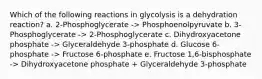 Which of the following reactions in glycolysis is a dehydration reaction? a. 2-Phosphoglycerate -> Phosphoenolpyruvate b. 3-Phosphoglycerate -> 2-Phosphoglycerate c. Dihydroxyacetone phosphate -> Glyceraldehyde 3-phosphate d. Glucose 6-phosphate -> Fructose 6-phosphate e. Fructose 1,6-bisphosphate -> Dihydroxyacetone phosphate + Glyceraldehyde 3-phosphate