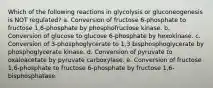 Which of the following reactions in glycolysis or gluconeogenesis is NOT regulated? a. Conversion of fructose 6-phosphate to fructose 1,6-phosphate by phosphofructose kinase. b. Conversion of glucose to glucose 6-phosphate by hexokinase. c. Conversion of 3-phosphoglycerate to 1,3 bisphosphoglycerate by phosphoglycerate kinase. d. Conversion of pyruvate to oxaloacetate by pyruvate carboxylase. e. Conversion of fructose 1,6-phosphate to fructose 6-phosphate by fructose 1,6- bisphosphatase.