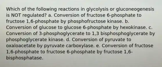 Which of the following reactions in glycolysis or gluconeogenesis is NOT regulated? a. Conversion of fructose 6-phosphate to fructose 1,6-phosphate by phosphofructose kinase. b. Conversion of glucose to glucose 6-phosphate by hexokinase. c. Conversion of 3-phosphoglycerate to 1,3 bisphosphoglycerate by phosphoglycerate kinase. d. Conversion of pyruvate to oxaloacetate by pyruvate carboxylase. e. Conversion of fructose 1,6-phosphate to fructose 6-phosphate by fructose 1,6- bisphosphatase.