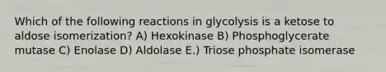 Which of the following reactions in glycolysis is a ketose to aldose isomerization? A) Hexokinase B) Phosphoglycerate mutase C) Enolase D) Aldolase E.) Triose phosphate isomerase