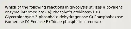 Which of the following reactions in glycolysis utilizes a covalent enzyme intermediate? A) Phosphofructokinase-1 B) Glyceraldehyde-3-phosphate dehydrogenase C) Phosphohexose isomerase D) Enolase E) Triose phosphate isomerase