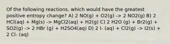 Of the following reactions, which would have the greatest positive entropy change? A) 2 NO(g) + O2(g) -> 2 NO2(g) B) 2 HCl(aq) + Mg(s) -> MgCl2(aq) + H2(g) C) 2 H2O (g) + Br2(g) + SO2(g) -> 2 HBr (g) + H2SO4(aq) D) 2 I- (aq) + Cl2(g) -> I2(s) + 2 Cl- (aq)