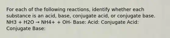 For each of the following reactions, identify whether each substance is an acid, base, conjugate acid, or conjugate base. NH3 + H2O → NH4+ + OH- Base: Acid: Conjugate Acid: Conjugate Base: