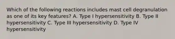 Which of the following reactions includes mast cell degranulation as one of its key features? A. Type I hypersensitivity B. Type II hypersensitivity C. Type III hypersensitivity D. Type IV hypersensitivity