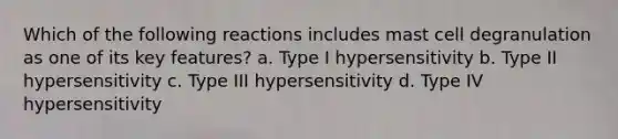 Which of the following reactions includes mast cell degranulation as one of its key features? a. Type I hypersensitivity b. Type II hypersensitivity c. Type III hypersensitivity d. Type IV hypersensitivity