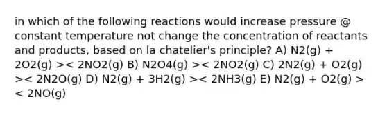 in which of the following reactions would increase pressure @ constant temperature not change the concentration of reactants and products, based on la chatelier's principle? A) N2(g) + 2O2(g) > < 2NO(g)