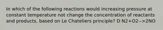 In which of the following reactions would increasing pressure at constant temperature not change the concentration of reactants and products, based on Le Chateliers principle? D N2+O2-->2NO