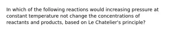 In which of the following reactions would increasing pressure at constant temperature not change the concentrations of reactants and products, based on Le Chatelier's principle?