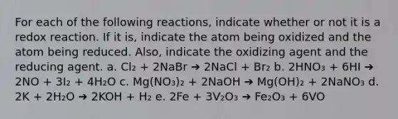 For each of the following reactions, indicate whether or not it is a redox reaction. If it is, indicate the atom being oxidized and the atom being reduced. Also, indicate the oxidizing agent and the reducing agent. a. Cl₂ + 2NaBr ➔ 2NaCl + Br₂ b. 2HNO₃ + 6HI ➔ 2NO + 3I₂ + 4H₂O c. Mg(NO₃)₂ + 2NaOH ➔ Mg(OH)₂ + 2NaNO₃ d. 2K + 2H₂O ➔ 2KOH + H₂ e. 2Fe + 3V₂O₃ ➔ Fe₂O₃ + 6VO