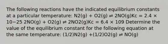 The following reactions have the indicated equilibrium constants at a particular temperature: N2(g) + O2(g) ⇌ 2NO(g)Kc = 2.4 × 10−25 2NO(g) + O2(g) ⇌ 2NO2(g)Kc = 6.4 × 109 Determine the value of the equilibrium constant for the following equation at the same temperature: (1/2)N2(g) +(1/2)O2(g) ⇌ NO(g)