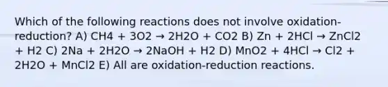 Which of the following reactions does not involve oxidation-reduction? A) CH4 + 3O2 → 2H2O + CO2 B) Zn + 2HCl → ZnCl2 + H2 C) 2Na + 2H2O → 2NaOH + H2 D) MnO2 + 4HCl → Cl2 + 2H2O + MnCl2 E) All are oxidation-reduction reactions.